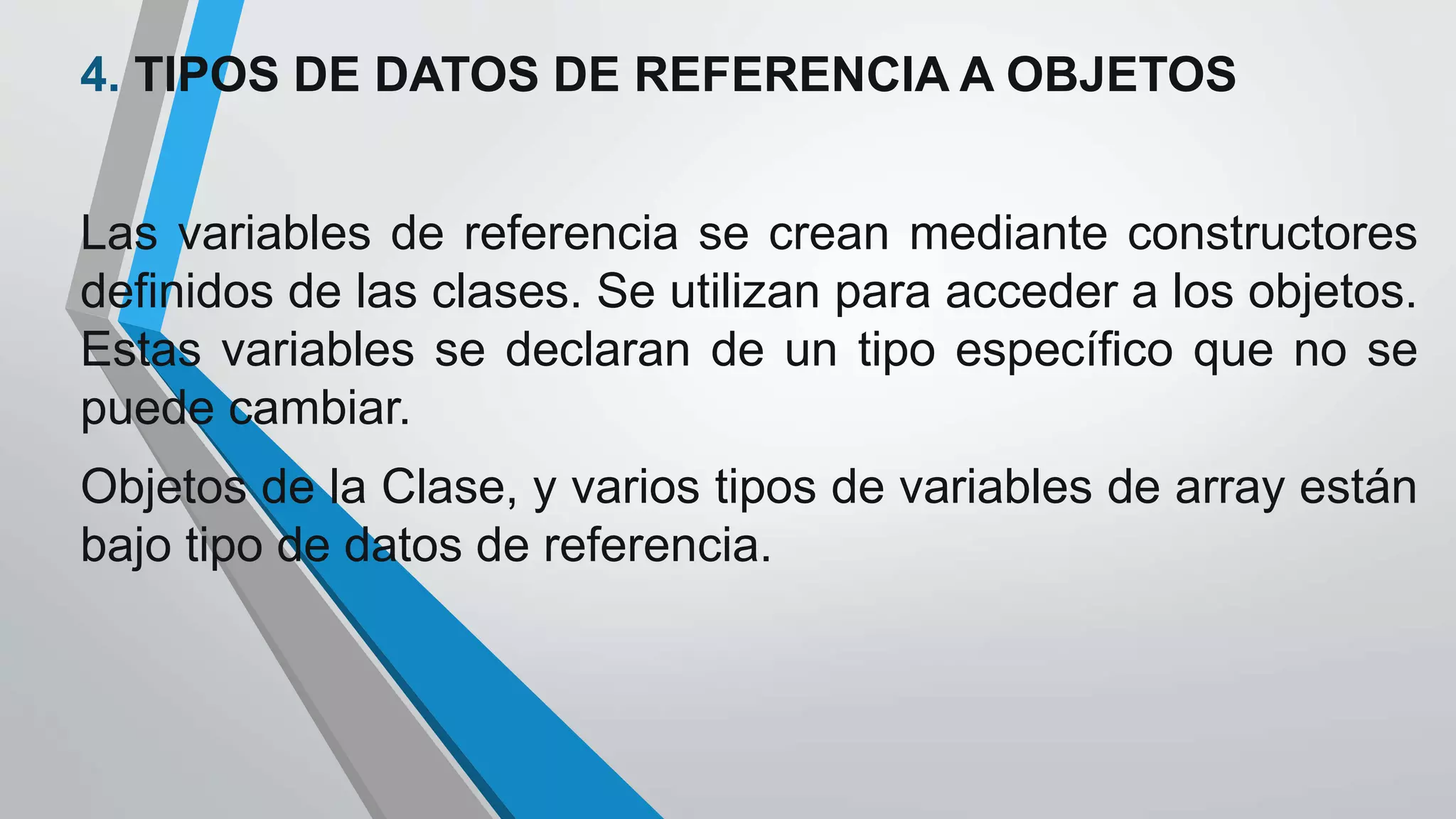 4. TIPOS DE DATOS DE REFERENCIA A OBJETOS
Las variables de referencia se crean mediante constructores
definidos de las clases. Se utilizan para acceder a los objetos.
Estas variables se declaran de un tipo específico que no se
puede cambiar.
Objetos de la Clase, y varios tipos de variables de array están
bajo tipo de datos de referencia.
 