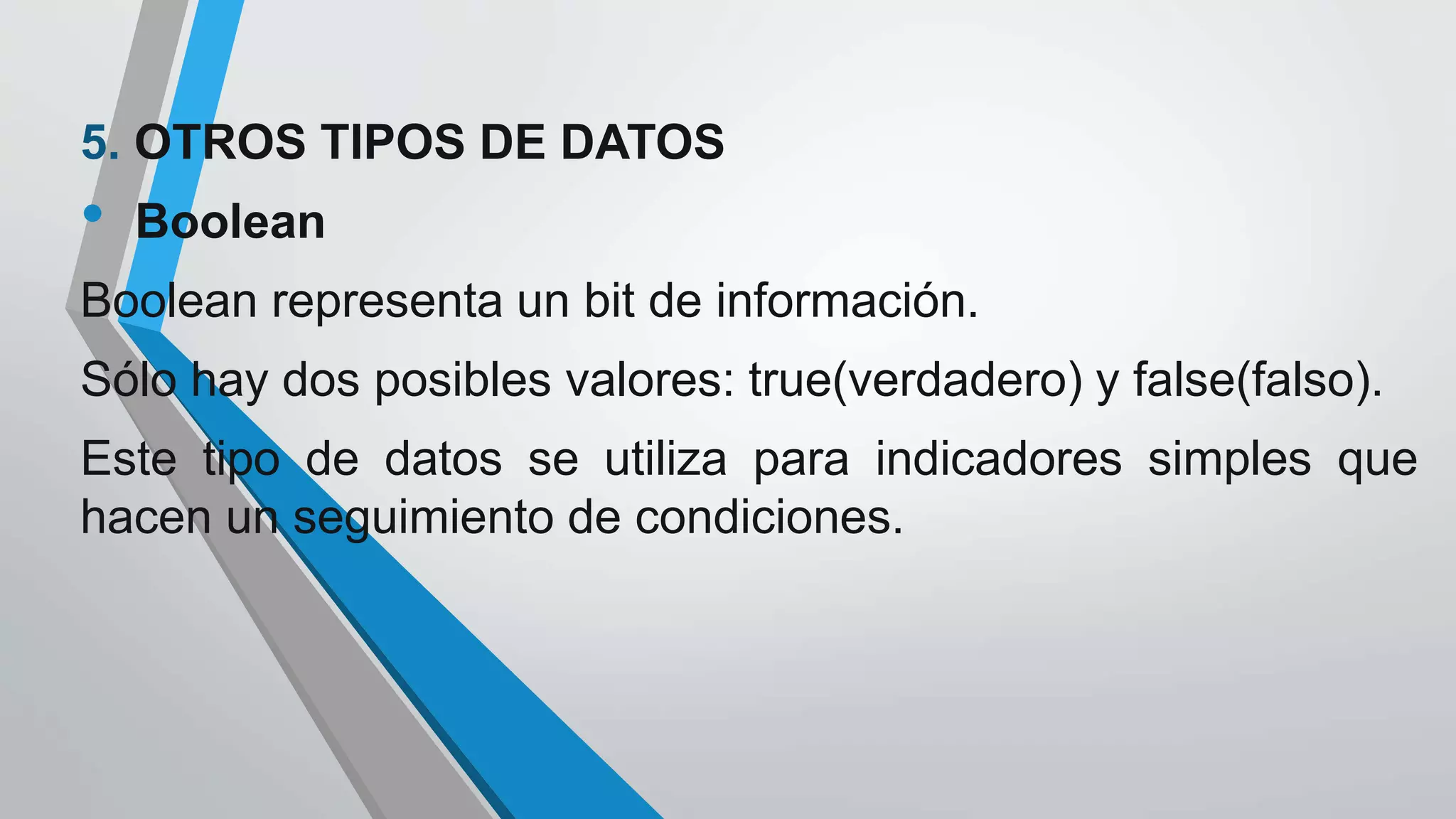 5. OTROS TIPOS DE DATOS
• Boolean
Boolean representa un bit de información.
Sólo hay dos posibles valores: true(verdadero) y false(falso).
Este tipo de datos se utiliza para indicadores simples que
hacen un seguimiento de condiciones.
 