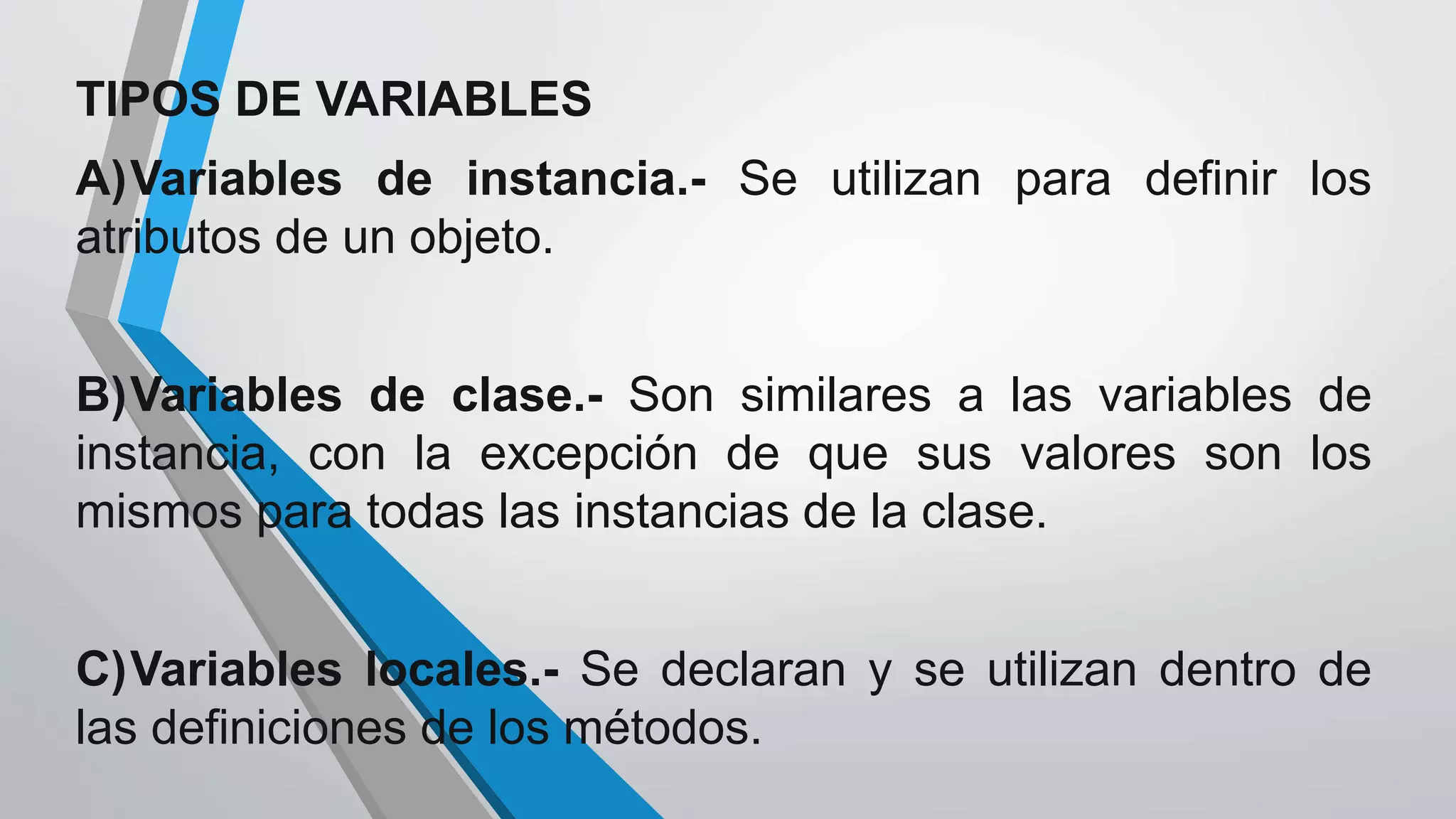 TIPOS DE VARIABLES
A)Variables de instancia.- Se utilizan para definir los
atributos de un objeto.
B)Variables de clase.- Son similares a las variables de
instancia, con la excepción de que sus valores son los
mismos para todas las instancias de la clase.
C)Variables locales.- Se declaran y se utilizan dentro de
las definiciones de los métodos.
 