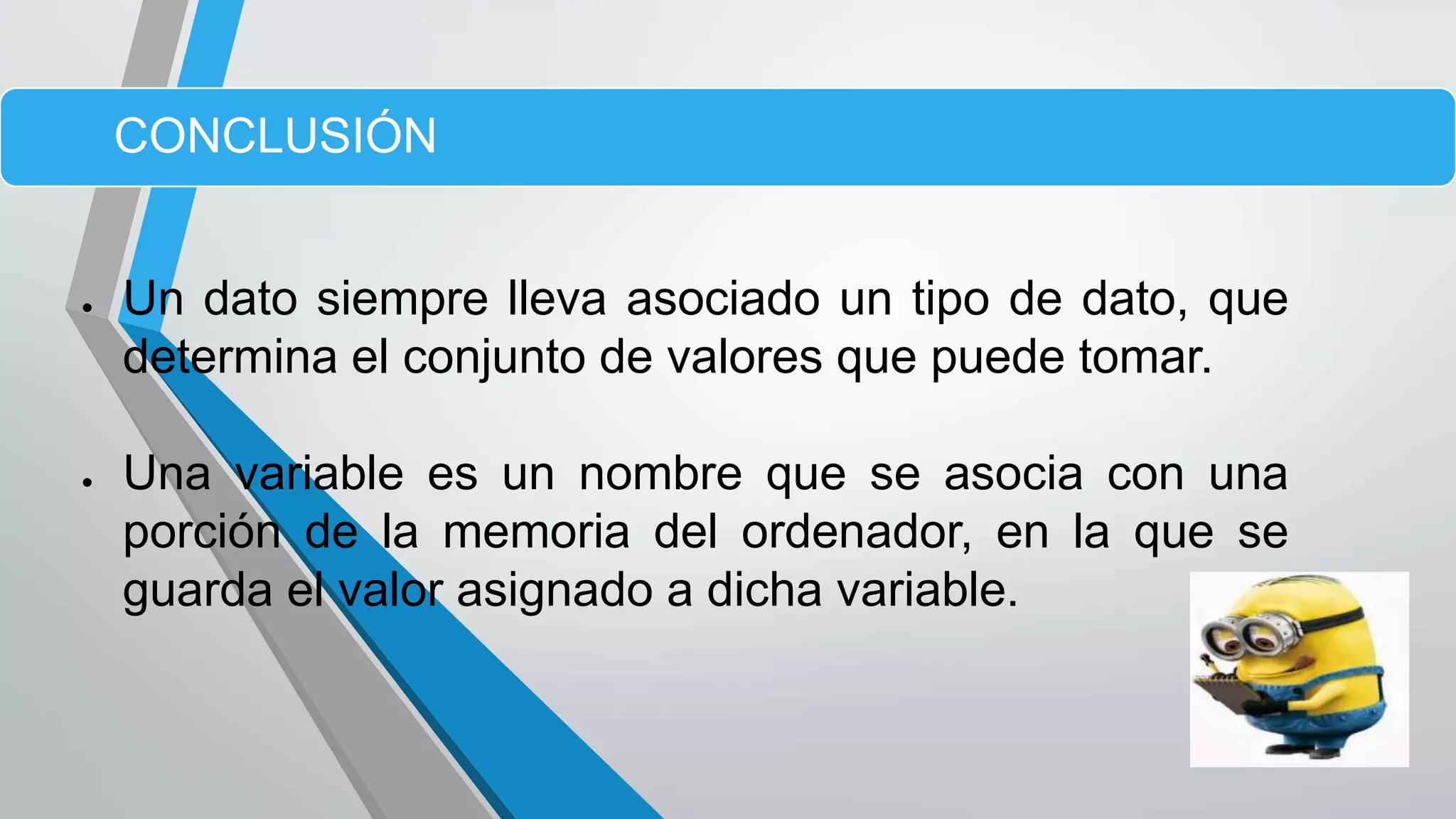  Un dato siempre lleva asociado un tipo de dato, que
determina el conjunto de valores que puede tomar.
 Una variable es un nombre que se asocia con una
porción de la memoria del ordenador, en la que se
guarda el valor asignado a dicha variable.
CONCLUSIÓN
 