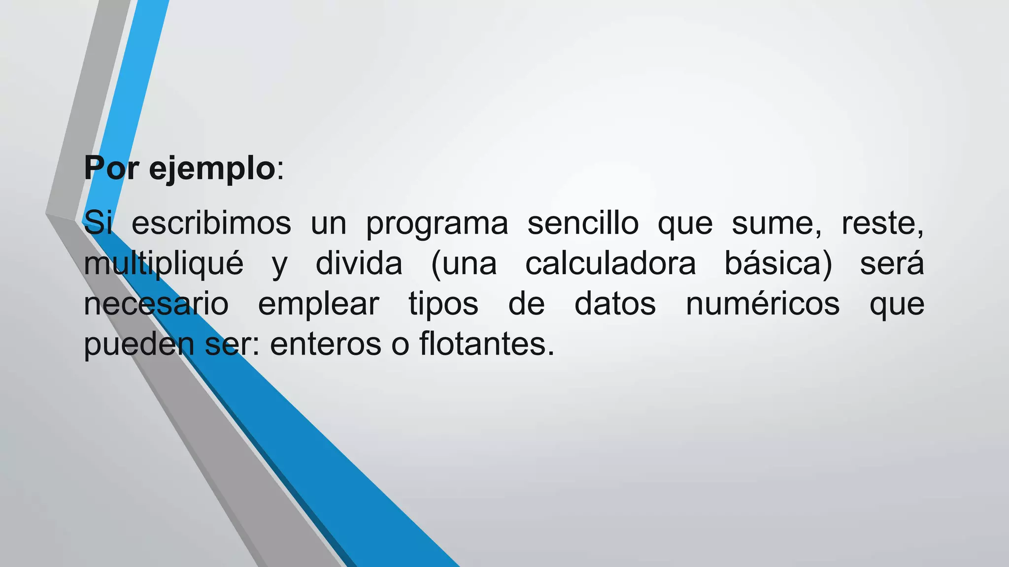 Por ejemplo:
Si escribimos un programa sencillo que sume, reste,
multipliqué y divida (una calculadora básica) será
necesario emplear tipos de datos numéricos que
pueden ser: enteros o flotantes.
 