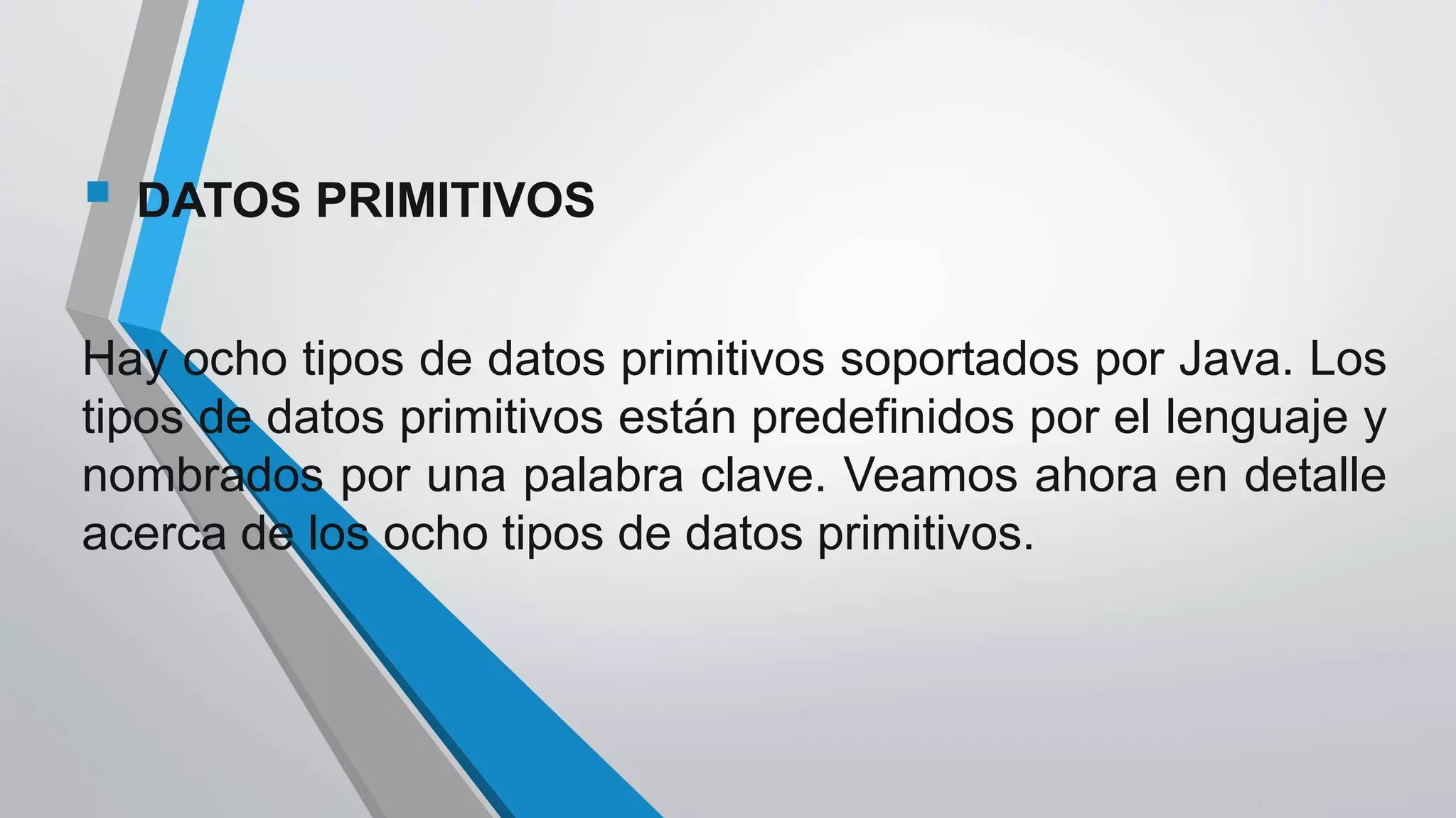 DATOS PRIMITIVOS
Hay ocho tipos de datos primitivos soportados por Java. Los
tipos de datos primitivos están predefinidos por el lenguaje y
nombrados por una palabra clave. Veamos ahora en detalle
acerca de los ocho tipos de datos primitivos.
 