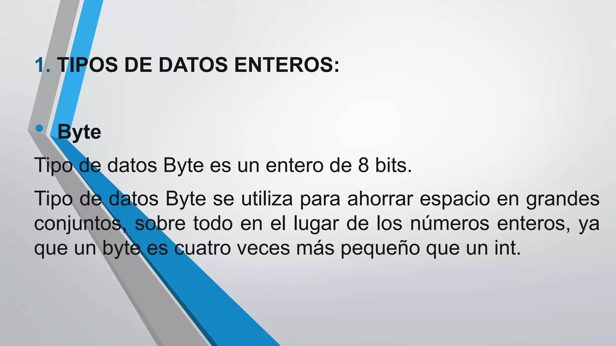 1. TIPOS DE DATOS ENTEROS:
• Byte
Tipo de datos Byte es un entero de 8 bits.
Tipo de datos Byte se utiliza para ahorrar espacio en grandes
conjuntos, sobre todo en el lugar de los números enteros, ya
que un byte es cuatro veces más pequeño que un int.
 