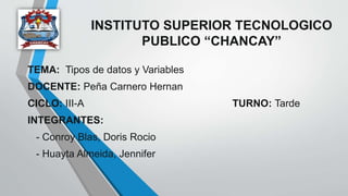 INSTITUTO SUPERIOR TECNOLOGICO
PUBLICO “CHANCAY”
TEMA: Tipos de datos y Variables
DOCENTE: Peña Carnero Hernan
CICLO: III-A TURNO: Tarde
INTEGRANTES:
- Conroy Blas, Doris Rocio
- Huayta Almeida, Jennifer
 