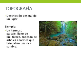 TOPOGRAFÍA
• Descripción general de
 un lugar

Ejemplo:
• Un hermoso
  paisaje, lleno de
  luz, fresco, rodeado de
  arboles enormes que
  brindaban una rica
  sombra.
 