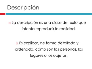 Descripción
La descripción es una clase de texto que
intenta reproducir la realidad.
Es explicar, de forma detallada y
ordenada, cómo son las personas, los
lugares o los objetos.
