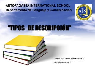 ANTOFAGASTA INTERNATIONAL SCHOOL Departamento de Lenguaje y Comunicación “TIPOS   DE DESCRIPCIÓN” Prof.: Ma. Elena CurihuincaC. Antofagasta,2011 