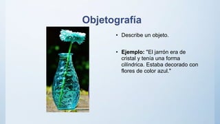 Objetografía
• Describe un objeto.
• Ejemplo: "El jarrón era de
cristal y tenía una forma
cilíndrica. Estaba decorado con
flores de color azul."
 