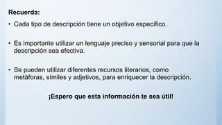 Recuerda:
• Cada tipo de descripción tiene un objetivo específico.
• Es importante utilizar un lenguaje preciso y sensorial para que la
descripción sea efectiva.
• Se pueden utilizar diferentes recursos literarios, como
metáforas, símiles y adjetivos, para enriquecer la descripción.
¡Espero que esta información te sea útil!
 