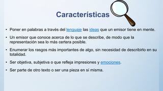 Características
• Poner en palabras a través del lenguaje las ideas que un emisor tiene en mente.
• Un emisor que conoce acerca de lo que se describe, de modo que la
representación sea lo más certera posible.
• Enumerar los rasgos más importantes de algo, sin necesidad de describirlo en su
totalidad.
• Ser objetiva, subjetiva o que refleja impresiones y emociones.
• Ser parte de otro texto o ser una pieza en sí misma.
 