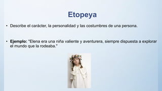 Etopeya
• Describe el carácter, la personalidad y las costumbres de una persona.
• Ejemplo: "Elena era una niña valiente y aventurera, siempre dispuesta a explorar
el mundo que la rodeaba."
 