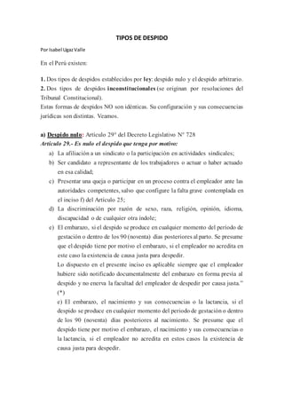 TIPOS DE DESPIDO
Por Isabel UgazValle
En el Perú existen:
1. Dos tipos de despidos establecidos por ley: despido nulo y el despido arbitrario.
2. Dos tipos de despidos inconstitucionales (se originan por resoluciones del
Tribunal Constitucional).
Estas formas de despidos NO son idénticas. Su configuración y sus consecuencias
jurídicas son distintas. Veamos.
a) Despido nulo: Artículo 29° del Decreto Legislativo N° 728
Artículo 29.- Es nulo el despido que tenga por motivo:
a) La afiliación a un sindicato o la participación en actividades sindicales;
b) Ser candidato a representante de los trabajadores o actuar o haber actuado
en esa calidad;
c) Presentar una queja o participar en un proceso contra el empleador ante las
autoridades competentes, salvo que configure la falta grave contemplada en
el inciso f) del Artículo 25;
d) La discriminación por razón de sexo, raza, religión, opinión, idioma,
discapacidad o de cualquier otra índole;
e) El embarazo, si el despido se produce en cualquier momento del período de
gestación o dentro de los 90 (noventa) días posteriores al parto. Se presume
que el despido tiene por motivo el embarazo, si el empleador no acredita en
este caso la existencia de causa justa para despedir.
Lo dispuesto en el presente inciso es aplicable siempre que el empleador
hubiere sido notificado documentalmente del embarazo en forma previa al
despido y no enerva la facultad del empleador de despedir por causa justa.”
(*)
e) El embarazo, el nacimiento y sus consecuencias o la lactancia, si el
despido se produce en cualquier momento del periodo de gestación o dentro
de los 90 (noventa) días posteriores al nacimiento. Se presume que el
despido tiene por motivo el embarazo, el nacimiento y sus consecuencias o
la lactancia, si el empleador no acredita en estos casos la existencia de
causa justa para despedir.
 
