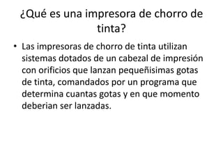 ¿Qué es una impresora de chorro de
               tinta?
• Las impresoras de chorro de tinta utilizan
  sistemas dotados de un cabezal de impresión
  con orificios que lanzan pequeñisimas gotas
  de tinta, comandados por un programa que
  determina cuantas gotas y en que momento
  deberian ser lanzadas.
 
