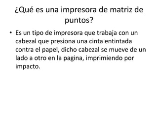 ¿Qué es una impresora de matriz de
              puntos?
• Es un tipo de impresora que trabaja con un
  cabezal que presiona una cinta entintada
  contra el papel, dicho cabezal se mueve de un
  lado a otro en la pagina, imprimiendo por
  impacto.
 