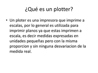 ¿Qué es un plotter?
• Un ploter es una impresora que imprime a
  escalas, por lo general es utilizada para
  imprimir planos ya que estas imprimen a
  escala, es decir medidas expresadas en
  unidades pequeñas pero con la misma
  proporcion y sin ninguna desvariacion de la
  medida real.
 