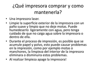 ¿Qué impresora comprar y como
            mantenerla?
• Una impresora laser.
• Limpie la superficie exterior de la impresora con un
  paño suave y limpio que no deje motas. Puede
  humedeserlo ligeramente con agua, pero tenga
  cuidado de que no caiga agua sobre la impresora o
  dentro de ella.
• Durante el proceso de impresión, es posible que se
  acumule papel y polvo, esto puede causar problemas
  en la impresión, como por ejemplo motas o
  manchones, la limpieza del interior de la impresora
  eliminara o disminuira estos problemas.
• Al realizar limpieza apage la impresora!
 