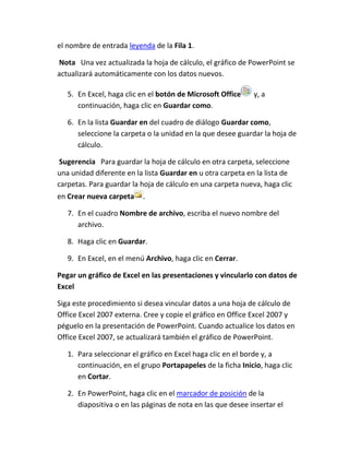 el nombre de entrada leyenda de la Fila 1.
Nota Una vez actualizada la hoja de cálculo, el gráfico de PowerPoint se
actualizará automáticamente con los datos nuevos.
5. En Excel, haga clic en el botón de Microsoft Office
continuación, haga clic en Guardar como.

y, a

6. En la lista Guardar en del cuadro de diálogo Guardar como,
seleccione la carpeta o la unidad en la que desee guardar la hoja de
cálculo.
Sugerencia Para guardar la hoja de cálculo en otra carpeta, seleccione
una unidad diferente en la lista Guardar en u otra carpeta en la lista de
carpetas. Para guardar la hoja de cálculo en una carpeta nueva, haga clic
en Crear nueva carpeta

.

7. En el cuadro Nombre de archivo, escriba el nuevo nombre del
archivo.
8. Haga clic en Guardar.
9. En Excel, en el menú Archivo, haga clic en Cerrar.
Pegar un gráfico de Excel en las presentaciones y vincularlo con datos de
Excel
Siga este procedimiento si desea vincular datos a una hoja de cálculo de
Office Excel 2007 externa. Cree y copie el gráfico en Office Excel 2007 y
péguelo en la presentación de PowerPoint. Cuando actualice los datos en
Office Excel 2007, se actualizará también el gráfico de PowerPoint.
1. Para seleccionar el gráfico en Excel haga clic en el borde y, a
continuación, en el grupo Portapapeles de la ficha Inicio, haga clic
en Cortar.
2. En PowerPoint, haga clic en el marcador de posición de la
diapositiva o en las páginas de nota en las que desee insertar el

 