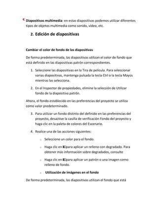 Diapositivas multimedia: en estas diapositivas podemos utilizar diferentes
tipos de objetos multimedia como sonido, vídeo, etc.

2. Edición de diapositivas

Cambiar el color de fondo de las diapositivas
De forma predeterminada, las diapositivas utilizan el color de fondo que
está definido en las diapositivas patrón correspondientes.
1. Seleccione las diapositivas en la Tira de película. Para seleccionar
varias diapositivas, mantenga pulsada la tecla Ctrl o la tecla Mayús
mientras las selecciona.
2. En el Inspector de propiedades, elimine la selección de Utilizar
fondo de la diapositiva patrón.
Ahora, el fondo establecido en las preferencias del proyecto se utiliza
como valor predeterminado.
3. Para utilizar un fondo distinto del definido en las preferencias del
proyecto, desactive la casilla de verificación Fondo del proyecto y
haga clic en la paleta de colores del Escenario.
4. Realice una de las acciones siguientes:
o

Seleccione un color para el fondo.

o

Haga clic en para aplicar un relleno con degradado. Para
obtener más información sobre degradados, consulte

o

Haga clic en para aplicar un patrón o una imagen como
relleno de fondo.

o

Utilización de imágenes en el fondo

De forma predeterminada, las diapositivas utilizan el fondo que está

 