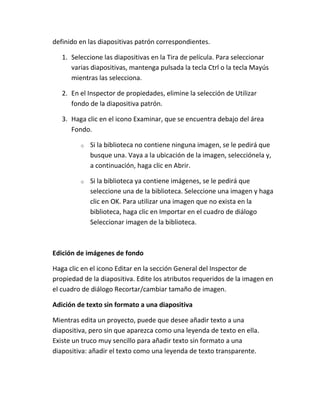 definido en las diapositivas patrón correspondientes.
1. Seleccione las diapositivas en la Tira de película. Para seleccionar
varias diapositivas, mantenga pulsada la tecla Ctrl o la tecla Mayús
mientras las selecciona.
2. En el Inspector de propiedades, elimine la selección de Utilizar
fondo de la diapositiva patrón.
3. Haga clic en el icono Examinar, que se encuentra debajo del área
Fondo.
o

Si la biblioteca no contiene ninguna imagen, se le pedirá que
busque una. Vaya a la ubicación de la imagen, selecciónela y,
a continuación, haga clic en Abrir.

o

Si la biblioteca ya contiene imágenes, se le pedirá que
seleccione una de la biblioteca. Seleccione una imagen y haga
clic en OK. Para utilizar una imagen que no exista en la
biblioteca, haga clic en Importar en el cuadro de diálogo
Seleccionar imagen de la biblioteca.

Edición de imágenes de fondo
Haga clic en el icono Editar en la sección General del Inspector de
propiedad de la diapositiva. Edite los atributos requeridos de la imagen en
el cuadro de diálogo Recortar/cambiar tamaño de imagen.
Adición de texto sin formato a una diapositiva
Mientras edita un proyecto, puede que desee añadir texto a una
diapositiva, pero sin que aparezca como una leyenda de texto en ella.
Existe un truco muy sencillo para añadir texto sin formato a una
diapositiva: añadir el texto como una leyenda de texto transparente.

 