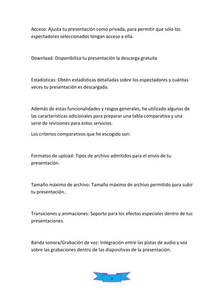 Acceso: Ajusta tu presentación como privada, para permitir que sólo los
espectadores seleccionados tengan acceso a ella.

Download: Disponibiliza tu presentación la descarga gratuita

Estadísticas: Obtén estadísticas detalladas sobre los espectadores y cuántas
veces tu presentación es descargada.

Además de estas funcionalidades y rasgos generales, he utilizado algunas de
las características adicionales para preparar una tabla comparativa y una
serie de revisiones para estos servicios.
Los criterios comparativos que he escogido son:

Formatos de upload: Tipos de archivo admitidos para el envío de tu
presentación.

Tamaño máximo de archivo: Tamaño máximo de archivo permitido para subir
tu presentación..

Transiciones y animaciones: Soporte para los efectos especiales dentro de tus
presentaciones.

Banda sonora/Grabación de voz: Integración entre las pistas de audio y voz
sobre las grabaciones dentro de las diapositivas de la presentación.

9

 