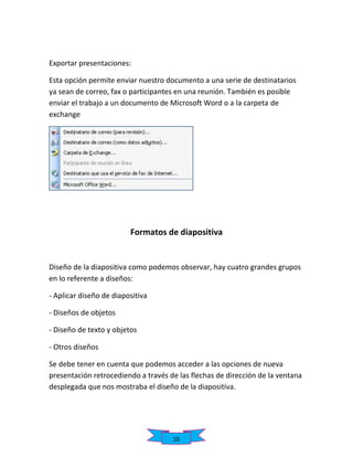 Exportar presentaciones:
Esta opción permite enviar nuestro documento a una serie de destinatarios
ya sean de correo, fax o participantes en una reunión. También es posible
enviar el trabajo a un documento de Microsoft Word o a la carpeta de
exchange

Formatos de diapositiva

Diseño de la diapositiva como podemos observar, hay cuatro grandes grupos
en lo referente a diseños:
- Aplicar diseño de diapositiva
- Diseños de objetos
- Diseño de texto y objetos
- Otros diseños
Se debe tener en cuenta que podemos acceder a las opciones de nueva
presentación retrocediendo a través de las flechas de dirección de la ventana
desplegada que nos mostraba el diseño de la diapositiva.

10

 