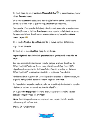En Excel, haga clic en el botón de Microsoft Office
clic en Guardar como.

y, a continuación, haga

En la lista Guardar en del cuadro de diálogo Guardar como, seleccione la
carpeta o la unidad en la que desee guardar la hoja de cálculo.
Sugerencia Para guardar la hoja de cálculo en otra carpeta, seleccione una
unidad diferente en la lista Guardar en u otra carpeta en la lista de carpetas.
Para guardar la hoja de cálculo en una carpeta nueva, haga clic en Crear
nueva carpeta

.

En el cuadro Nombre de archivo, escriba el nuevo nombre del archivo.
Haga clic en Guardar.
En Excel, en el menú Archivo, haga clic en Cerrar.
Pegar un gráfico de Excel en las presentaciones y vincularlo con datos de
Excel
Siga este procedimiento si desea vincular datos a una hoja de cálculo de
Office Excel 2007 externa. Cree y copie el gráfico en Office Excel 2007 y
péguelo en la presentación de PowerPoint. Cuando actualice los datos en
Office Excel 2007, se actualizará también el gráfico de PowerPoint.
Para seleccionar el gráfico en Excel haga clic en el borde y, a continuación, en
el grupo Portapapeles de la ficha Inicio, haga clic en Cortar.
En PowerPoint, haga clic en el marcador de posición de la diapositiva o en las
páginas de nota en las que desee insertar el gráfico.
En el grupo Portapapeles de la ficha Inicio, haga clic en la flecha situada
debajo de Pegar y haga clic en Pegar.
Nota También puede crear representaciones visuales de información
utilizando gráficos SmartArt.
TABLAS EN POWERPOINT

14

 