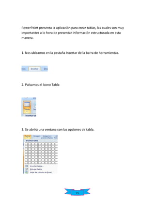 PowerPoint presenta la aplicación para crear tablas, las cuales son muy
importantes a lo hora de presentar información estructurada en esta
manera.

1. Nos ubicamos en la pestaña Insertar de la barra de herramientas.

2. Pulsamos el ícono Tabla

3. Se abrirá una ventana con las opciones de tabla.

15

 