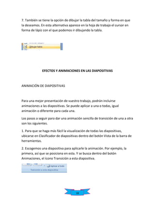 7. También se tiene la opción de dibujar la tabla del tamaño y forma en que
la deseamos. En esta alternativa aparece en la hoja de trabajo el cursor en
forma de lápiz con el que podemos ir dibujando la tabla.

EFECTOS Y ANIMACIONES EN LAS DIAPOSITIVAS

ANIMACIÓN DE DIAPOSITIVAS

Para una mejor presentación de vuestro trabajo, podrán incluirse
animaciones a las diapositivas. Se puede aplicar a una o todas, igual
animación o diferente para cada una.
Los pasos a seguir para dar una animación sencilla de transición de una a otra
son los siguientes.
1. Para que se haga más fácil la visualización de todas las diapositivas,
ubicarse en Clasificador de diapositivas dentro del botón Vista de la barra de
herramientas.
2. Escogemos una diapositiva para aplicarle la animación. Por ejemplo, la
primera, así que se posiciona en esta. Y se busca dentro del botón
Animaciones, el ícono Transición a esta diapositiva.

18

 