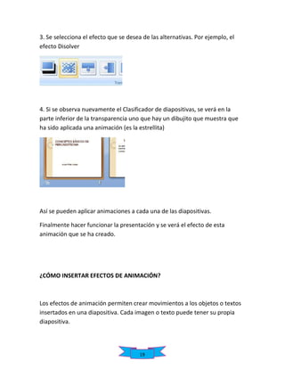 3. Se selecciona el efecto que se desea de las alternativas. Por ejemplo, el
efecto Disolver

4. Si se observa nuevamente el Clasificador de diapositivas, se verá en la
parte inferior de la transparencia uno que hay un dibujito que muestra que
ha sido aplicada una animación (es la estrellita)

Así se pueden aplicar animaciones a cada una de las diapositivas.
Finalmente hacer funcionar la presentación y se verá el efecto de esta
animación que se ha creado.

¿CÓMO INSERTAR EFECTOS DE ANIMACIÓN?

Los efectos de animación permiten crear movimientos a los objetos o textos
insertados en una diapositiva. Cada imagen o texto puede tener su propia
diapositiva.

19

 
