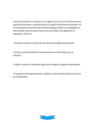 Para dar animación a un texto o una imagen se hace clic en la barra de menú,
opción Animaciones y a continuación en la opción Personalizar animación. En
el nuevo panel se hace clic sobre el botón Agregar efecto y se despliega una
barra donde muestra cuatro maneras de dar efecto a los objetos de la
diapositiva. Ellas son:

• Entrada: muestra un efecto de entrada para el objeto seleccionado.

• Énfasis: permite resaltar la importancia de una información que se
presenta.

• Salida: muestra un efecto de salida para el objeto u objetos seleccionados.

• Trayectoria de desplazamiento: establece el recorrido del efecto en el área
de la diapositiva.

20

 