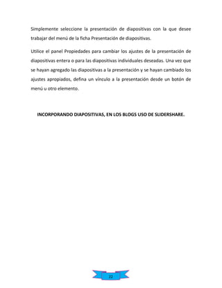 Simplemente seleccione la presentación de diapositivas con la que desee
trabajar del menú de la ficha Presentación de diapositivas.
Utilice el panel Propiedades para cambiar los ajustes de la presentación de
diapositivas entera o para las diapositivas individuales deseadas. Una vez que
se hayan agregado las diapositivas a la presentación y se hayan cambiado los
ajustes apropiados, defina un vínculo a la presentación desde un botón de
menú u otro elemento.

INCORPORANDO DIAPOSITIVAS, EN LOS BLOGS USO DE SLIDERSHARE.

22

 