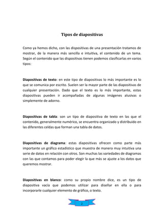 Tipos de diapositivas
Como ya hemos dicho, con las dispositivas de una presentación tratamos de
mostrar, de la manera más sencilla e intuitiva, el contenido de un tema.
Según el contenido que las dispositivas tienen podemos clasificarlas en varios
tipos:

Diapositivas de texto: en este tipo de diapositivas lo más importante es lo
que se comunica por escrito. Suelen ser la mayor parte de las diapositivas de
cualquier presentación. Dado que el texto es lo más importante, estas
diapositivas pueden ir acompañadas de algunas imágenes alusivas o
simplemente de adorno.

Diapositivas de tabla: son un tipo de diapositiva de texto en las que el
contenido, generalmente numérico, se encuentra organizado y distribuido en
las diferentes celdas que forman una tabla de datos.

Diapositivas de diagrama: estas diapositivas ofrecen como parte más
importante un gráfico estadístico que muestra de manera muy intuitiva una
serie de datos en relación con otros. Son muchas las variedades de diagramas
con las que contamos para poder elegir la que más se ajuste a los datos que
queremos mostrar.

Diapositivas en blanco: como su propio nombre dice, es un tipo de
diapositiva vacía que podemos utilizar para diseñar en ella o para
incorporarle cualquier elemento de gráfico, o texto.

2

 