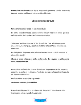Diapositivas multimedia: en estas diapositivas podemos utilizar diferentes
tipos de objetos multimedia como sonido, vídeo, etc.

Edición de diapositivas
Cambiar el color de fondo de las diapositivas
De forma predeterminada, las diapositivas utilizan el color de fondo que está
definido en las diapositivas patrón correspondiente.

Seleccione las diapositivas en la Tira de película. Para seleccionar varias
diapositivas, mantenga pulsada la tecla Ctrl o la tecla Mayús mientras las
selecciona.
En el Inspector de propiedades, elimine la selección de Utilizar fondo de la
diapositiva patrón.
Ahora, el fondo establecido en las preferencias del proyecto se utilizacomo
valor predeterminado.

Para utilizar un fondo distinto del definido en las preferencias del proyecto,
desactive la casilla de verificación Fondo del proyecto y haga clic en la paleta
de colores del Escenario.
Realice una de las acciones siguientes:
Seleccione un color para el fondo.

Haga clic en para aplicar un relleno con degradado. Para obtener más
información sobre degradados, consulte

3

 
