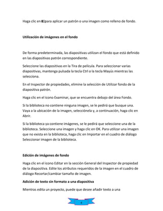 Haga clic en

para aplicar un patrón o una imagen como relleno de fondo.

Utilización de imágenes en el fondo

De forma predeterminada, las diapositivas utilizan el fondo que está definido
en las diapositivas patrón correspondiente.
Seleccione las diapositivas en la Tira de película. Para seleccionar varias
diapositivas, mantenga pulsada la tecla Ctrl o la tecla Mayús mientras las
selecciona.
En el Inspector de propiedades, elimine la selección de Utilizar fondo de la
diapositiva patrón.
Haga clic en el icono Examinar, que se encuentra debajo del área Fondo.
Si la biblioteca no contiene ninguna imagen, se le pedirá que busque una.
Vaya a la ubicación de la imagen, selecciónela y, a continuación, haga clic en
Abrir.
Si la biblioteca ya contiene imágenes, se le pedirá que seleccione una de la
biblioteca. Seleccione una imagen y haga clic en OK. Para utilizar una imagen
que no exista en la biblioteca, haga clic en Importar en el cuadro de diálogo
Seleccionar imagen de la biblioteca.

Edición de imágenes de fondo
Haga clic en el icono Editar en la sección General del Inspector de propiedad
de la diapositiva. Edite los atributos requeridos de la imagen en el cuadro de
diálogo Recortar/cambiar tamaño de imagen.
Adición de texto sin formato a una diapositiva
Mientras edita un proyecto, puede que desee añadir texto a una

4

 
