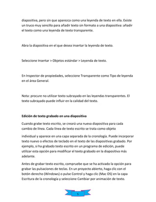 diapositiva, pero sin que aparezca como una leyenda de texto en ella. Existe
un truco muy sencillo para añadir texto sin formato a una diapositiva: añadir
el texto como una leyenda de texto transparente.

Abra la diapositiva en el que desea insertar la leyenda de texto.

Seleccione Insertar > Objetos estándar > Leyenda de texto.

En Inspector de propiedades, seleccione Transparente como Tipo de leyenda
en el área General.

Nota: procure no utilizar texto subrayado en las leyendas transparentes. El
texto subrayado puede influir en la calidad del texto.

Edición de texto grabado en una diapositiva
Cuando grabe texto escrito, se creará una nueva diapositiva para cada
cambio de línea. Cada línea de texto escrito se trata como objeto
individual y aparece en una capa separada de la cronología. Puede incorporar
texto nuevo o efectos de teclado en el texto de las diapositivas grabado. Por
ejemplo, si ha grabado texto escrito en un programa de edición, puede
utilizar esta opción para modificar el texto grabado en la diapositiva más
adelante.
Antes de grabar texto escrito, compruebe que se ha activado la opción para
grabar las pulsaciones de teclas. En un proyecto abierto, haga clic con el
botón derecho (Windows) o pulse Control y haga clic (Mac OS) en la capa
Escritura de la cronología y seleccione Cambiar por animación de texto.

5

 