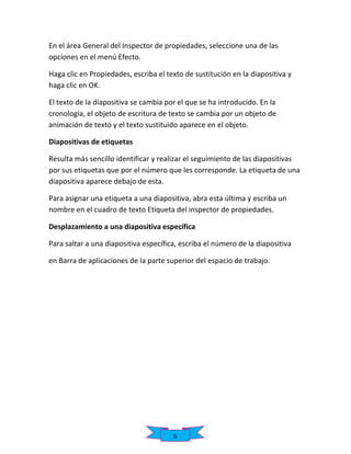 En el área General del Inspector de propiedades, seleccione una de las
opciones en el menú Efecto.
Haga clic en Propiedades, escriba el texto de sustitución en la diapositiva y
haga clic en OK.
El texto de la diapositiva se cambia por el que se ha introducido. En la
cronología, el objeto de escritura de texto se cambia por un objeto de
animación de texto y el texto sustituido aparece en el objeto.
Diapositivas de etiquetas
Resulta más sencillo identificar y realizar el seguimiento de las diapositivas
por sus etiquetas que por el número que les corresponde. La etiqueta de una
diapositiva aparece debajo de esta.
Para asignar una etiqueta a una diapositiva, abra esta última y escriba un
nombre en el cuadro de texto Etiqueta del inspector de propiedades.
Desplazamiento a una diapositiva específica
Para saltar a una diapositiva específica, escriba el número de la diapositiva
en Barra de aplicaciones de la parte superior del espacio de trabajo.

6

 