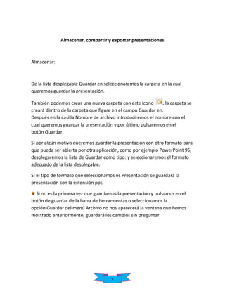 Almacenar, compartir y exportar presentaciones

Almacenar:

De la lista desplegable Guardar en seleccionaremos la carpeta en la cual
queremos guardar la presentación.
También podemos crear una nueva carpeta con este icono
, la carpeta se
creará dentro de la carpeta que figure en el campo Guardar en.
Después en la casilla Nombre de archivo introduciremos el nombre con el
cual queremos guardar la presentación y por último pulsaremos en el
botón Guardar.
Si por algún motivo queremos guardar la presentación con otro formato para
que pueda ser abierta por otra aplicación, como por ejemplo PowerPoint 95,
desplegaremos la lista de Guardar como tipo: y seleccionaremos el formato
adecuado de la lista desplegable.
Si el tipo de formato que seleccionamos es Presentación se guardará la
presentación con la extensión ppt.
Si no es la primera vez que guardamos la presentación y pulsamos en el
botón de guardar de la barra de herramientas o seleccionamos la
opción Guardar del menú Archivo no nos aparecerá la ventana que hemos
mostrado anteriormente, guardará los cambios sin preguntar.

7

 