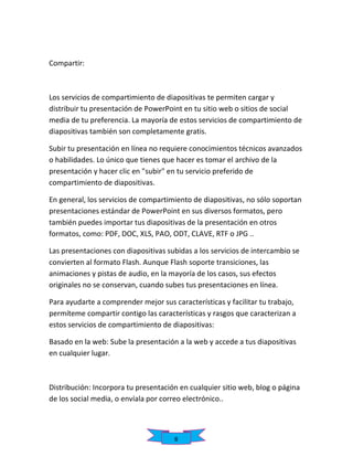 Compartir:

Los servicios de compartimiento de diapositivas te permiten cargar y
distribuir tu presentación de PowerPoint en tu sitio web o sitios de social
media de tu preferencia. La mayoría de estos servicios de compartimiento de
diapositivas también son completamente gratis.
Subir tu presentación en línea no requiere conocimientos técnicos avanzados
o habilidades. Lo único que tienes que hacer es tomar el archivo de la
presentación y hacer clic en "subir" en tu servicio preferido de
compartimiento de diapositivas.
En general, los servicios de compartimiento de diapositivas, no sólo soportan
presentaciones estándar de PowerPoint en sus diversos formatos, pero
también puedes importar tus diapositivas de la presentación en otros
formatos, como: PDF, DOC, XLS, PAO, ODT, CLAVE, RTF o JPG ..
Las presentaciones con diapositivas subidas a los servicios de intercambio se
convierten al formato Flash. Aunque Flash soporte transiciones, las
animaciones y pistas de audio, en la mayoría de los casos, sus efectos
originales no se conservan, cuando subes tus presentaciones en línea.
Para ayudarte a comprender mejor sus características y facilitar tu trabajo,
permíteme compartir contigo las características y rasgos que caracterizan a
estos servicios de compartimiento de diapositivas:
Basado en la web: Sube la presentación a la web y accede a tus diapositivas
en cualquier lugar.

Distribución: Incorpora tu presentación en cualquier sitio web, blog o página
de los social media, o envíala por correo electrónico..

8

 