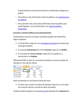 funcionamiento y le permitirá continuar actualizando el diagrama o
gráfico.
Para obtener más información sobre los gráficos, vea Introducción a
los gráficos.
Para aprender más acerca de los diferentes tipos de gráficos que
puede agregar a sus presentaciones, vea Tipos de gráficos
disponibles.
Incrustar e insertar gráficos en las presentaciones
Cuando desee conservar los datos asociados al gráfico de PowerPoint,
haga lo siguiente:
1. En PowerPoint, haga clic en el marcador de posición que desee que
contenga el gráfico.
2. En el grupo Ilustraciones de la ficha Insertar, haga clic en Gráfico.
3. En el cuadro de diálogo Insertar, haga clic en un gráfico y, a
continuación, en Aceptar.
Office Excel 2007 se abre en una ventana dividida y muestra los datos de
ejemplo en una hoja de cálculo.

Datos de ejemplo en una hoja de cálculo de Excel
4. En Excel, para sustituir los datos de ejemplo, haga clic en una celda
de la hoja de cálculo y escriba los datos que desee.
También puede remplazar las etiquetas eje del ejemplo de la Columna A y

 
