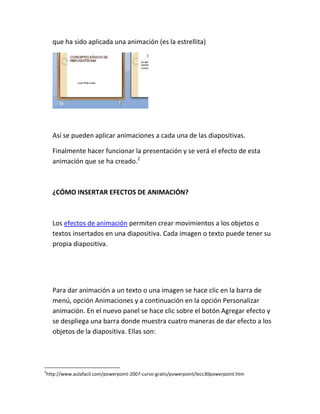 que ha sido aplicada una animación (es la estrellita)

Así se pueden aplicar animaciones a cada una de las diapositivas.
Finalmente hacer funcionar la presentación y se verá el efecto de esta
animación que se ha creado.2

¿CÓMO INSERTAR EFECTOS DE ANIMACIÓN?

Los efectos de animación permiten crear movimientos a los objetos o
textos insertados en una diapositiva. Cada imagen o texto puede tener su
propia diapositiva.

Para dar animación a un texto o una imagen se hace clic en la barra de
menú, opción Animaciones y a continuación en la opción Personalizar
animación. En el nuevo panel se hace clic sobre el botón Agregar efecto y
se despliega una barra donde muestra cuatro maneras de dar efecto a los
objetos de la diapositiva. Ellas son:

2

http://www.aulafacil.com/powerpoint-2007-curso-gratis/powerpoint/lecc30powerpoint.htm

 