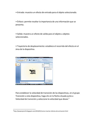 • Entrada: muestra un efecto de entrada para el objeto seleccionado.

• Énfasis: permite resaltar la importancia de una información que se
presenta.

• Salida: muestra un efecto de salida para el objeto u objetos
seleccionados.

• Trayectoria de desplazamiento: establece el recorrido del efecto en el
área de la diapositiva.

Para establecer la velocidad de transición de las diapositivas, en el grupo
Transición a esta diapositiva, haga clic en la flecha situada junto a
Velocidad de transición y seleccione la velocidad que desee.3

3

http://powerpoint5.blogspot.com/2010/01/como-insertar-efectos-de-animacion.html

 