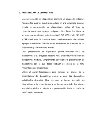 7. PRESENTACIÓN DE DIAPOSITIVAS
Una presentación de diapositivas contiene un grupo de imágenes
fijas que los usuarios pueden reproducir en una secuencia. Una vez
creada la presentación de diapositivas, utilice el Visor de
presentaciones para agregar imágenes fijas. Entre los tipos de
archivos que se admiten se incluyen BMP, GIF, JPEG, PNG, PSD, PICT
y TIFF. En el Visor de presentaciones, puede reordenar diapositivas,
agregar y reordenar clips de audio, determinar la duración de las
diapositivas y cambiar otros ajustes.
Cada presentación de diapositivas puede contener hasta 99
diapositivas. Si su proyecto necesita más, cree una presentación de
diapositivas múltiple. Simplemente seleccione la presentación de
diapositivas con la que desee trabajar del menú de la ficha
Presentación de diapositivas.
Utilice el panel Propiedades para cambiar los ajustes de la
presentación de diapositivas entera o para las diapositivas
individuales deseadas. Una vez que se hayan agregado las
diapositivas a la presentación y se hayan cambiado los ajustes
apropiados, defina un vínculo a la presentación desde un botón de
menú u otro elemento.

 