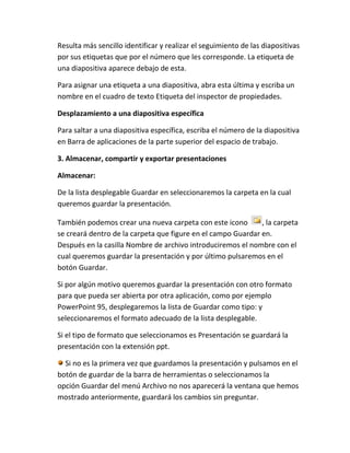 Resulta más sencillo identificar y realizar el seguimiento de las diapositivas
por sus etiquetas que por el número que les corresponde. La etiqueta de
una diapositiva aparece debajo de esta.
Para asignar una etiqueta a una diapositiva, abra esta última y escriba un
nombre en el cuadro de texto Etiqueta del inspector de propiedades.
Desplazamiento a una diapositiva específica
Para saltar a una diapositiva específica, escriba el número de la diapositiva
en Barra de aplicaciones de la parte superior del espacio de trabajo.
3. Almacenar, compartir y exportar presentaciones
Almacenar:
De la lista desplegable Guardar en seleccionaremos la carpeta en la cual
queremos guardar la presentación.
También podemos crear una nueva carpeta con este icono
, la carpeta
se creará dentro de la carpeta que figure en el campo Guardar en.
Después en la casilla Nombre de archivo introduciremos el nombre con el
cual queremos guardar la presentación y por último pulsaremos en el
botón Guardar.
Si por algún motivo queremos guardar la presentación con otro formato
para que pueda ser abierta por otra aplicación, como por ejemplo
PowerPoint 95, desplegaremos la lista de Guardar como tipo: y
seleccionaremos el formato adecuado de la lista desplegable.
Si el tipo de formato que seleccionamos es Presentación se guardará la
presentación con la extensión ppt.
Si no es la primera vez que guardamos la presentación y pulsamos en el
botón de guardar de la barra de herramientas o seleccionamos la
opción Guardar del menú Archivo no nos aparecerá la ventana que hemos
mostrado anteriormente, guardará los cambios sin preguntar.

 