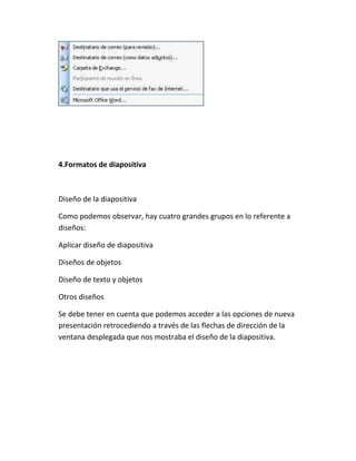 4.Formatos de diapositiva

Diseño de la diapositiva
Como podemos observar, hay cuatro grandes grupos en lo referente a
diseños:
Aplicar diseño de diapositiva
Diseños de objetos
Diseño de texto y objetos
Otros diseños
Se debe tener en cuenta que podemos acceder a las opciones de nueva
presentación retrocediendo a través de las flechas de dirección de la
ventana desplegada que nos mostraba el diseño de la diapositiva.

 