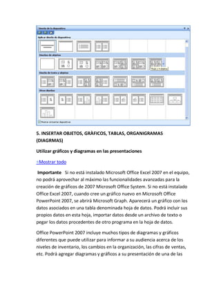 5. INSERTAR OBJETOS, GRÀFICOS, TABLAS, ORGANIGRAMAS
(DIAGRMAS)
Utilizar gráficos y diagramas en las presentaciones
Mostrar todo
Importante Si no está instalado Microsoft Office Excel 2007 en el equipo,
no podrá aprovechar al máximo las funcionalidades avanzadas para la
creación de gráficos de 2007 Microsoft Office System. Si no está instalado
Office Excel 2007, cuando cree un gráfico nuevo en Microsoft Office
PowerPoint 2007, se abrirá Microsoft Graph. Aparecerá un gráfico con los
datos asociados en una tabla denominada hoja de datos. Podrá incluir sus
propios datos en esta hoja, importar datos desde un archivo de texto o
pegar los datos procedentes de otro programa en la hoja de datos.
Office PowerPoint 2007 incluye muchos tipos de diagramas y gráficos
diferentes que puede utilizar para informar a su audiencia acerca de los
niveles de inventario, los cambios en la organización, las cifras de ventas,
etc. Podrá agregar diagramas y gráficos a su presentación de una de las

 