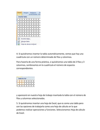 4. Si quisiéramos insertar la tabla automáticamente, vemos que hay una
cuadrícula con un número determinado de filas y columnas.
Para hacerla de una forma práctica, si quisiéramos una tabla de 2 filas y 3
columnas, sombreamos en la cuadrícula el número de espacios
correspondientes.

y aparecerá en nuestra hoja de trabajo insertada la tabla con el número de
filas y columnas seleccionadas.
5. Si quisiéramos insertar una hoja de Excel, que es como una tabla pero
con las opciones de trabajarla como una hoja de cálculo en la que
podemos realizar operaciones y funciones. Seleccionamos Hoja de cálculo
de Excel.

 