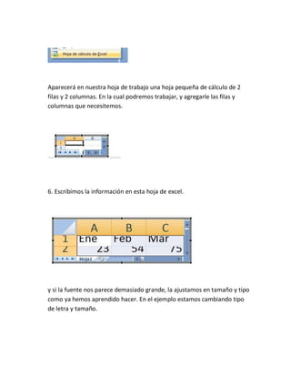 Aparecerá en nuestra hoja de trabajo una hoja pequeña de cálculo de 2
filas y 2 columnas. En la cual podremos trabajar, y agregarle las filas y
columnas que necesitemos.

6. Escribimos la información en esta hoja de excel.

y si la fuente nos parece demasiado grande, la ajustamos en tamaño y tipo
como ya hemos aprendido hacer. En el ejemplo estamos cambiando tipo
de letra y tamaño.

 