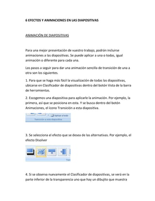 6 EFECTOS Y ANIMACIONES EN LAS DIAPOSITIVAS

ANIMACIÓN DE DIAPOSITIVAS

Para una mejor presentación de vuestro trabajo, podrán incluirse
animaciones a las diapositivas. Se puede aplicar a una o todas, igual
animación o diferente para cada una.
Los pasos a seguir para dar una animación sencilla de transición de una a
otra son los siguientes.
1. Para que se haga más fácil la visualización de todas las diapositivas,
ubicarse en Clasificador de diapositivas dentro del botón Vista de la barra
de herramientas.
2. Escogemos una diapositiva para aplicarle la animación. Por ejemplo, la
primera, así que se posiciona en esta. Y se busca dentro del botón
Animaciones, el ícono Transición a esta diapositiva.

3. Se selecciona el efecto que se desea de las alternativas. Por ejemplo, el
efecto Disolver

4. Si se observa nuevamente el Clasificador de diapositivas, se verá en la
parte inferior de la transparencia uno que hay un dibujito que muestra

 