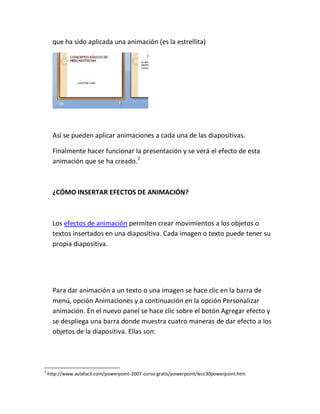 que ha sido aplicada una animación (es la estrellita)

Así se pueden aplicar animaciones a cada una de las diapositivas.
Finalmente hacer funcionar la presentación y se verá el efecto de esta
animación que se ha creado.2

¿CÓMO INSERTAR EFECTOS DE ANIMACIÓN?

Los efectos de animación permiten crear movimientos a los objetos o
textos insertados en una diapositiva. Cada imagen o texto puede tener su
propia diapositiva.

Para dar animación a un texto o una imagen se hace clic en la barra de
menú, opción Animaciones y a continuación en la opción Personalizar
animación. En el nuevo panel se hace clic sobre el botón Agregar efecto y
se despliega una barra donde muestra cuatro maneras de dar efecto a los
objetos de la diapositiva. Ellas son:

2

http://www.aulafacil.com/powerpoint-2007-curso-gratis/powerpoint/lecc30powerpoint.htm

 