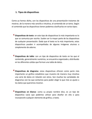 1. Tipos de diapositivas

Como ya hemos dicho, con las dispositivas de una presentación tratamos de
mostrar, de la manera más sencilla e intuitiva, el contenido de un tema. Según
el contenido que las dispositivas tienen podemos clasificarlas en varios tipos:

Diapositivas de texto: en este tipo de diapositivas lo más importante es lo
que se comunica por escrito. Suelen ser la mayor parte de las diapositivas
de cualquier presentación. Dado que el texto es lo más importante, estas
diapositivas pueden ir acompañadas de algunas imágenes alusivas o
simplemente de adorno.

Diapositivas de tabla: son un tipo de diapositiva de texto en las que el
contenido, generalmente numérico, se encuentra organizado y distribuido
en las diferentes celdas que forman una tabla de datos.

Diapositivas de diagrama: estas diapositivas ofrecen como parte más
importante un gráfico estadístico que muestra de manera muy intuitiva
una serie de datos en relación con otros. Son muchas las variedades de
diagramas con las que contamos para poder elegir la que más se ajuste a
los datos que queremos mostrar.

Diapositivas en blanco: como su propio nombre dice, es un tipo de
diapositiva vacía que podemos utilizar para diseñar en ella o para
incorporarle cualquier elemento de gráfico, o texto.

 